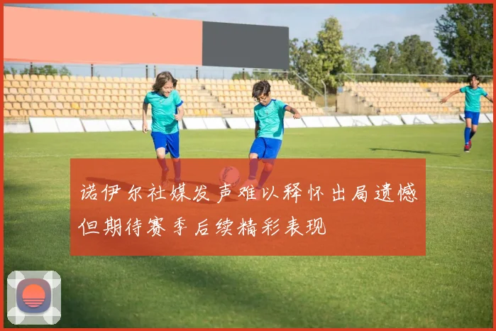 诺伊尔社媒发声难以释怀出局遗憾但期待赛季后续精彩表现