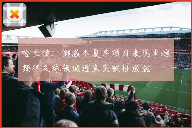 哈兰德：挪威冬夏季项目表现卓越期待足球领域迎来突破性成就