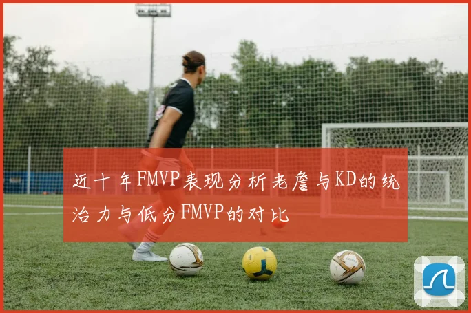 近十年FMVP表现分析老詹与KD的统治力与低分FMVP的对比