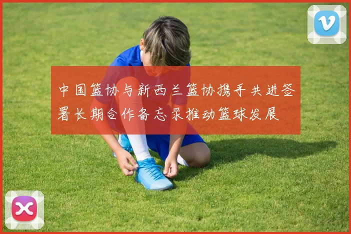 中国篮协与新西兰篮协携手共进签署长期合作备忘录推动篮球发展