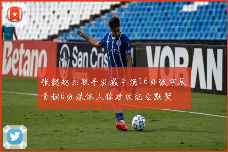 张懿赵杰联手发威半场16分张宇辰贡献6分媒体人称进攻配合默契