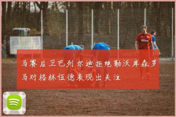 马赛后卫巴列尔迪拒绝勒沃库森罗马对格林伍德表现出关注