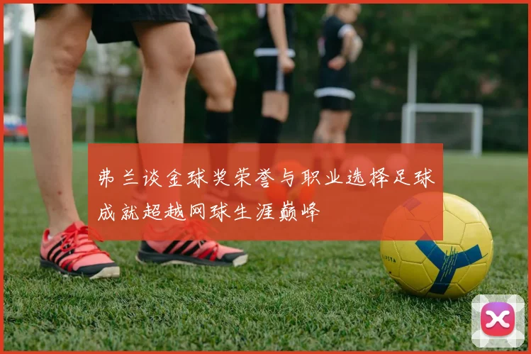 弗兰谈金球奖荣誉与职业选择足球成就超越网球生涯巅峰