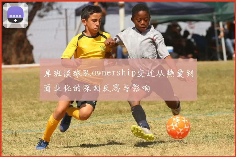 库班谈球队ownership变迁从热爱到商业化的深刻反思与影响