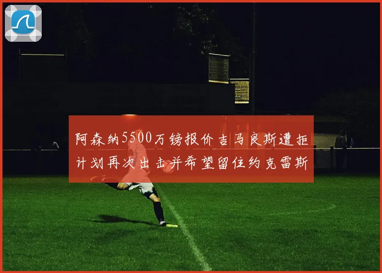 阿森纳5500万镑报价吉马良斯遭拒计划再次出击并希望留住约克雷斯