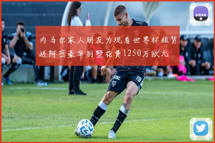 内马尔家人朋友为观看世界杯租赁迈阿密豪华别墅花费1250万欧元