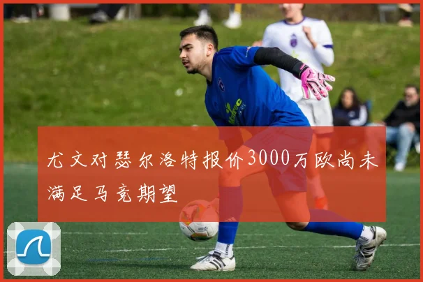 尤文对瑟尔洛特报价3000万欧尚未满足马竞期望