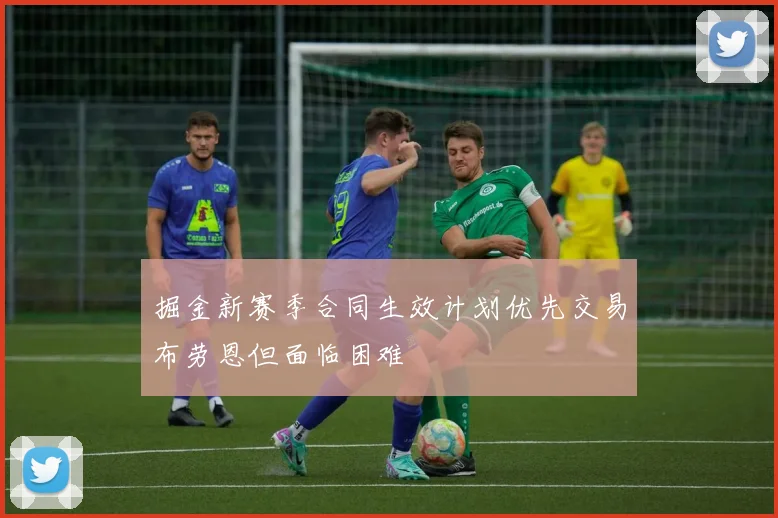 掘金新赛季合同生效计划优先交易布劳恩但面临困难