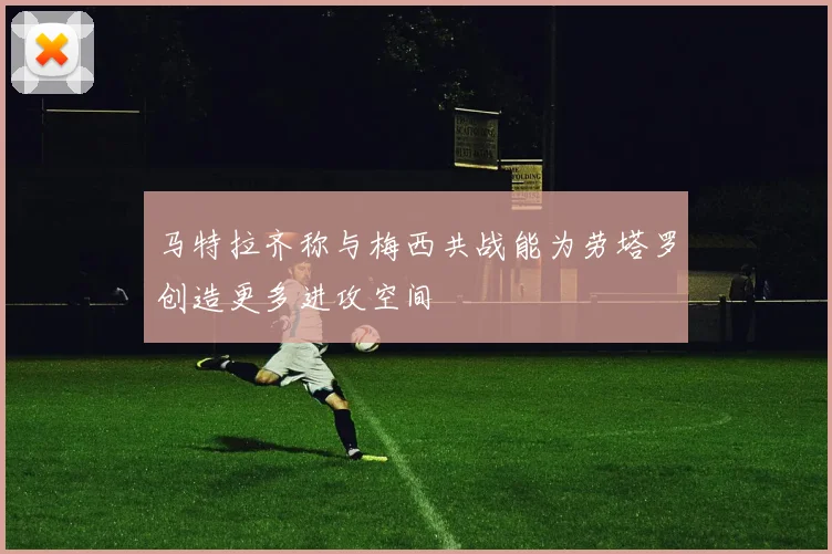 马特拉齐称与梅西共战能为劳塔罗创造更多进攻空间